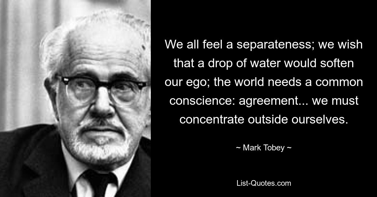 We all feel a separateness; we wish that a drop of water would soften our ego; the world needs a common conscience: agreement... we must concentrate outside ourselves. — © Mark Tobey