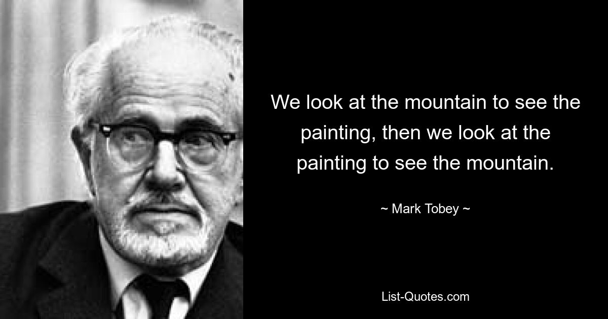 We look at the mountain to see the painting, then we look at the painting to see the mountain. — © Mark Tobey