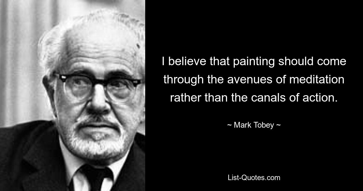 I believe that painting should come through the avenues of meditation rather than the canals of action. — © Mark Tobey