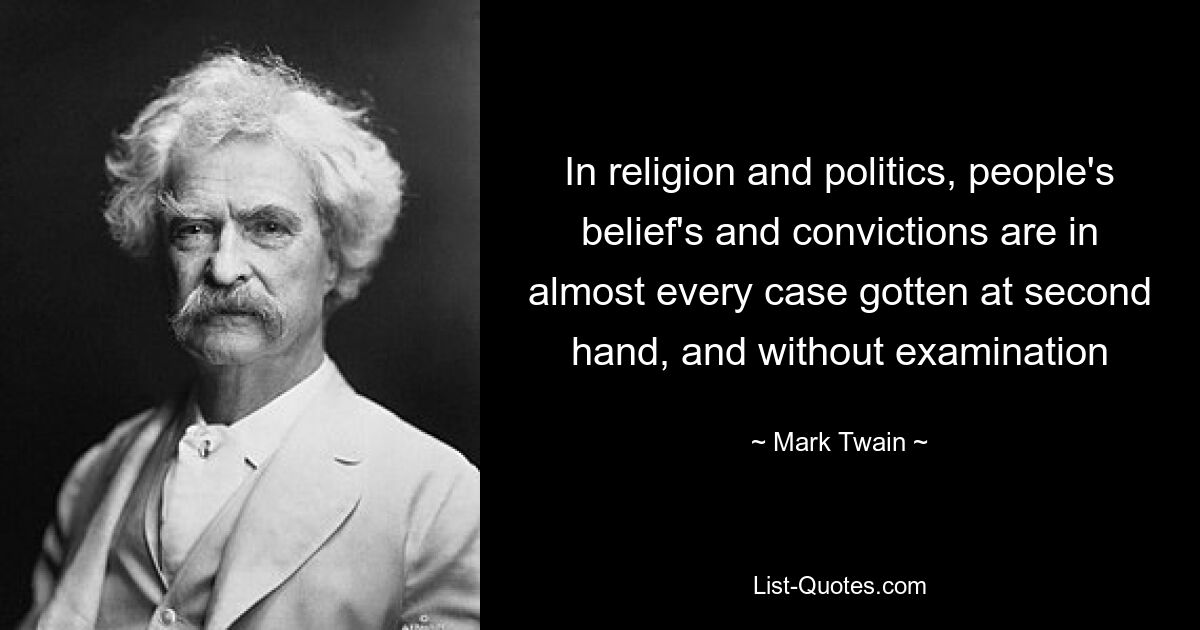 In religion and politics, people's belief's and convictions are in almost every case gotten at second hand, and without examination — © Mark Twain