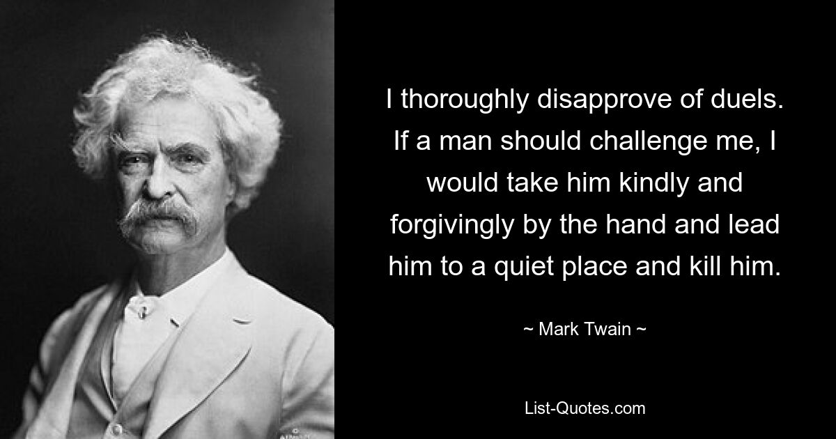 I thoroughly disapprove of duels. If a man should challenge me, I would take him kindly and forgivingly by the hand and lead him to a quiet place and kill him. — © Mark Twain