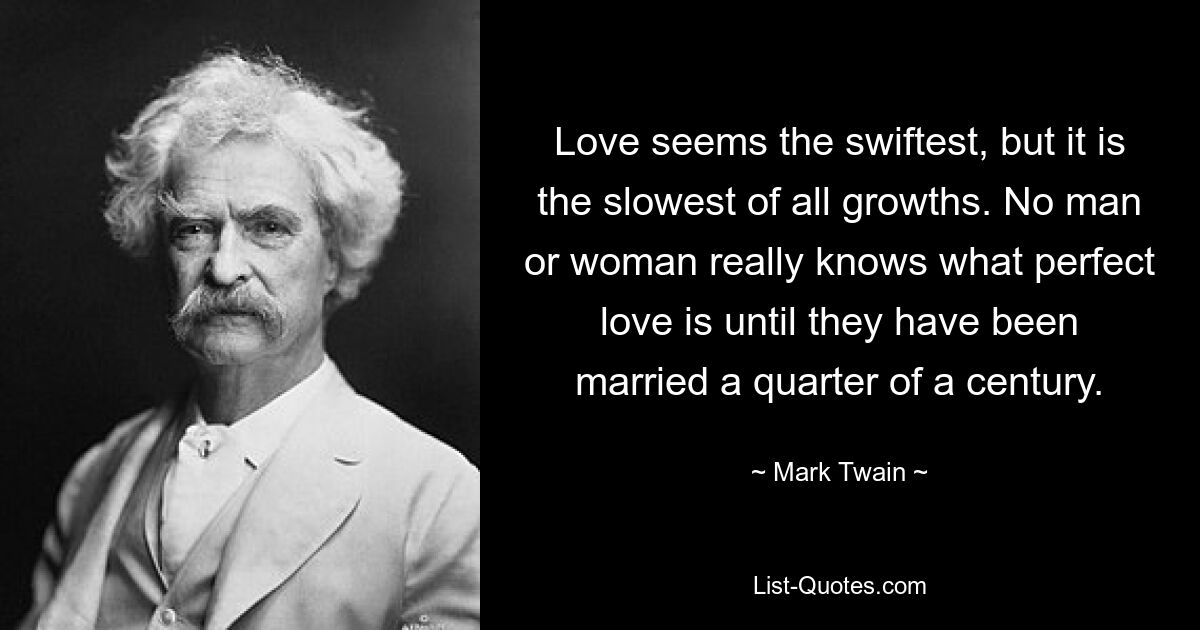 Love seems the swiftest, but it is the slowest of all growths. No man or woman really knows what perfect love is until they have been married a quarter of a century. — © Mark Twain