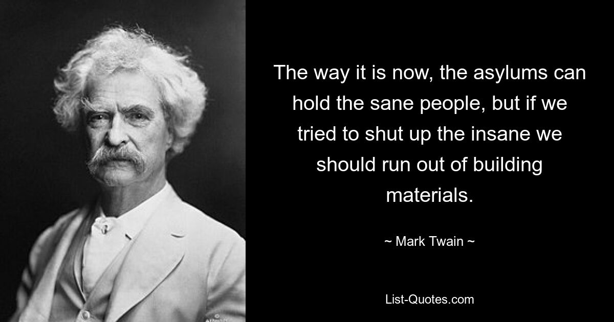 The way it is now, the asylums can hold the sane people, but if we tried to shut up the insane we should run out of building materials. — © Mark Twain