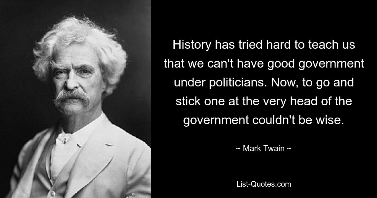 History has tried hard to teach us that we can't have good government under politicians. Now, to go and stick one at the very head of the government couldn't be wise. — © Mark Twain