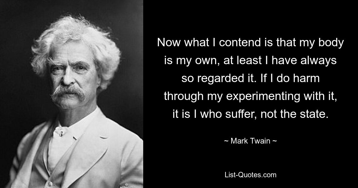 Now what I contend is that my body is my own, at least I have always so regarded it. If I do harm through my experimenting with it, it is I who suffer, not the state. — © Mark Twain