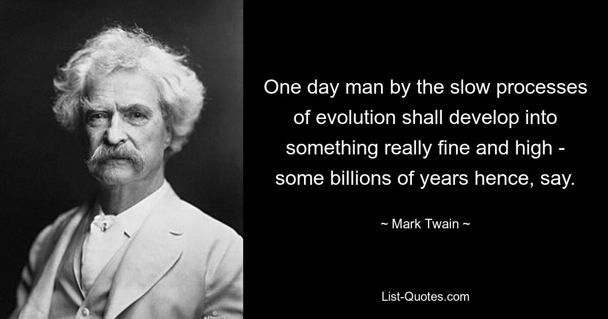 One day man by the slow processes of evolution shall develop into something really fine and high - some billions of years hence, say. — © Mark Twain