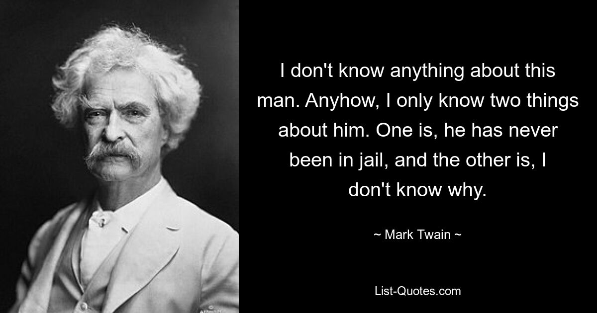 I don't know anything about this man. Anyhow, I only know two things about him. One is, he has never been in jail, and the other is, I don't know why. — © Mark Twain