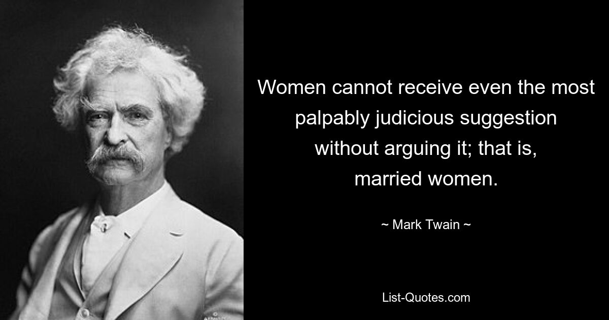 Women cannot receive even the most palpably judicious suggestion without arguing it; that is, married women. — © Mark Twain