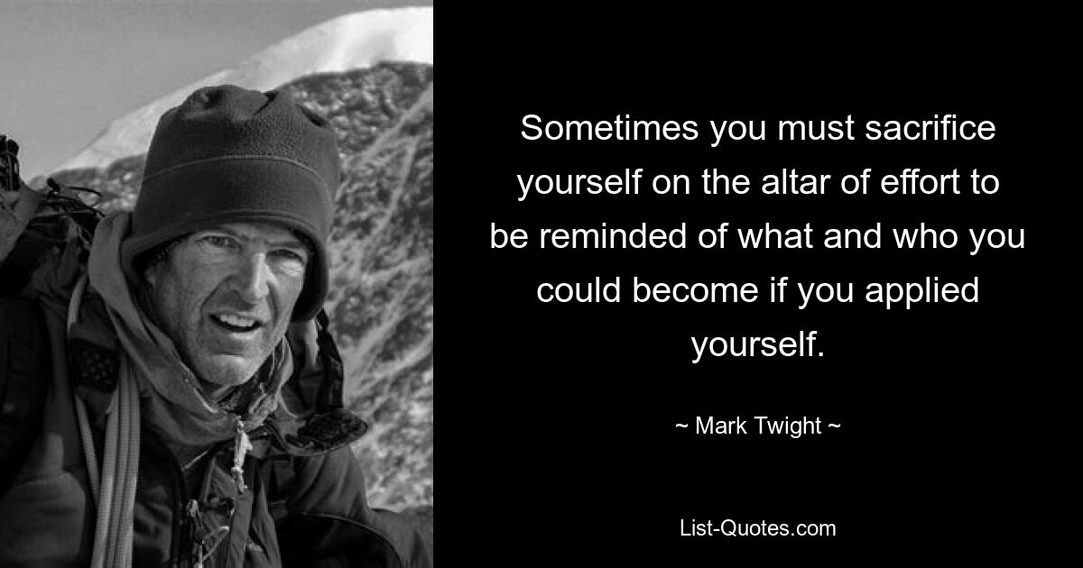 Sometimes you must sacrifice yourself on the altar of effort to be reminded of what and who you could become if you applied yourself. — © Mark Twight