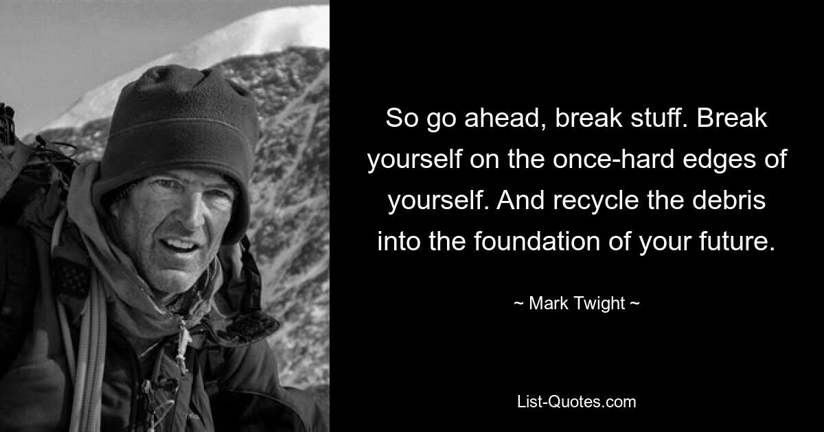 So go ahead, break stuff. Break yourself on the once-hard edges of yourself. And recycle the debris into the foundation of your future. — © Mark Twight