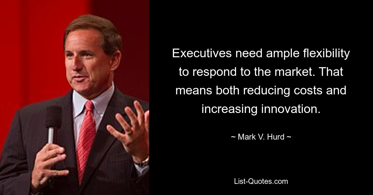 Executives need ample flexibility to respond to the market. That means both reducing costs and increasing innovation. — © Mark V. Hurd