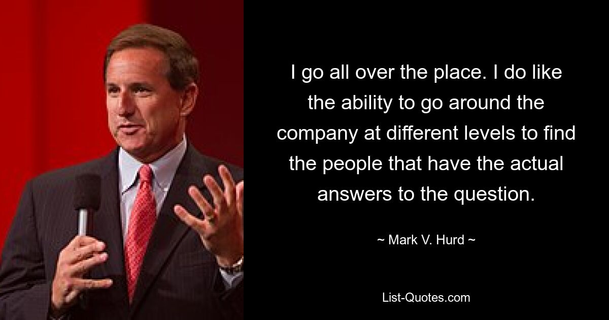 I go all over the place. I do like the ability to go around the company at different levels to find the people that have the actual answers to the question. — © Mark V. Hurd