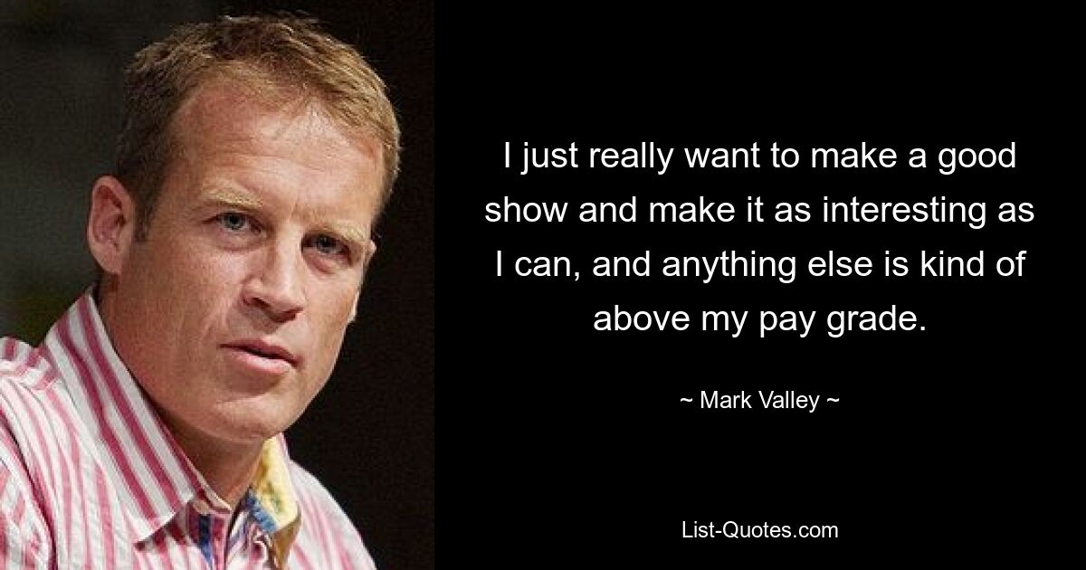 I just really want to make a good show and make it as interesting as I can, and anything else is kind of above my pay grade. — © Mark Valley