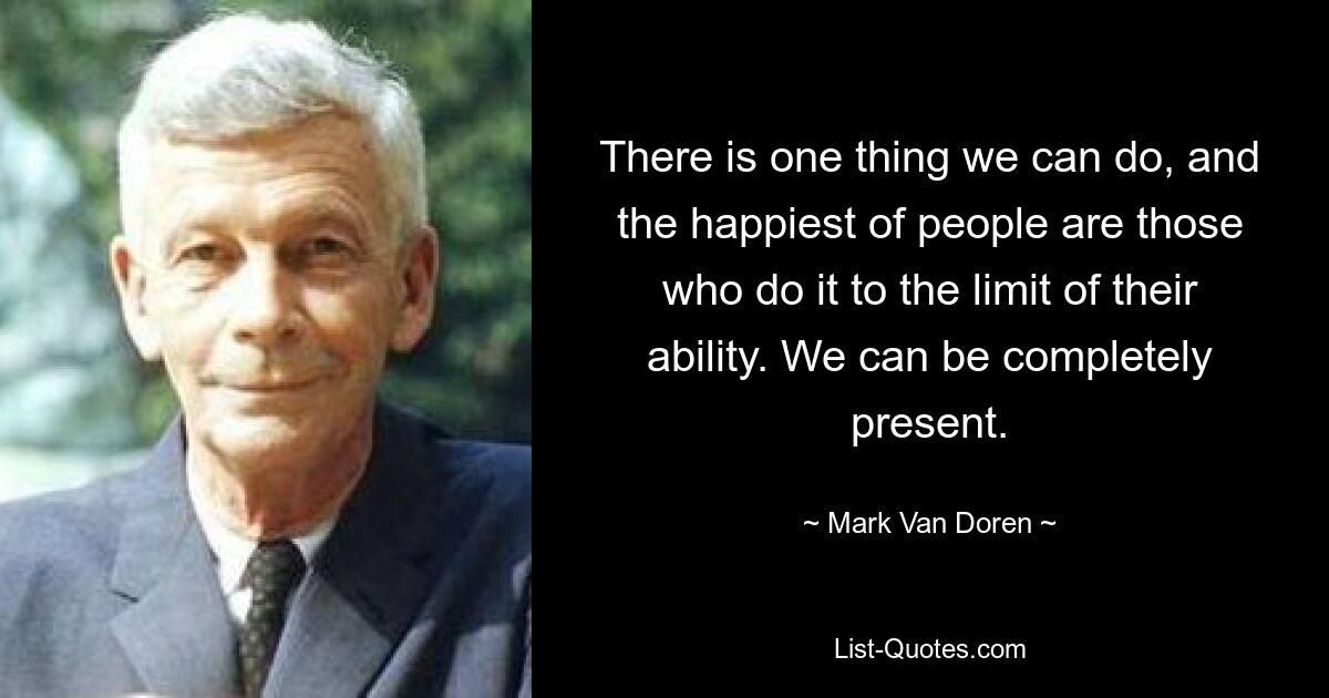 There is one thing we can do, and the happiest of people are those who do it to the limit of their ability. We can be completely present. — © Mark Van Doren