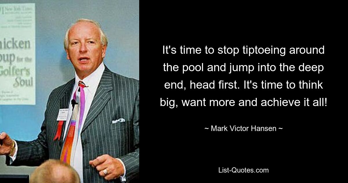 It's time to stop tiptoeing around the pool and jump into the deep end, head first. It's time to think big, want more and achieve it all! — © Mark Victor Hansen