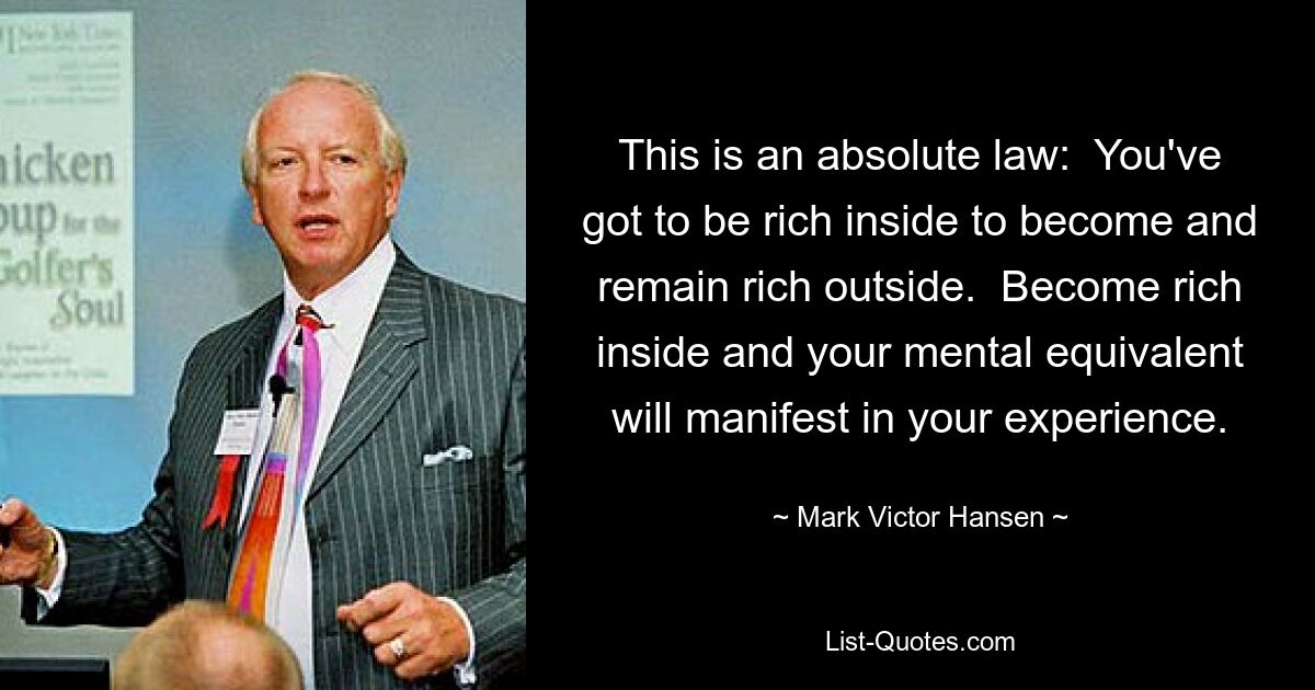 This is an absolute law:  You've got to be rich inside to become and remain rich outside.  Become rich inside and your mental equivalent will manifest in your experience. — © Mark Victor Hansen