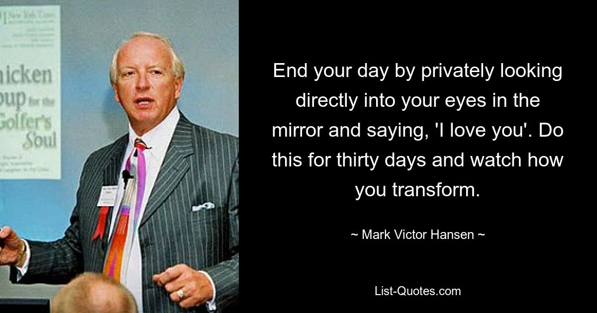 End your day by privately looking directly into your eyes in the mirror and saying, 'I love you'. Do this for thirty days and watch how you transform. — © Mark Victor Hansen