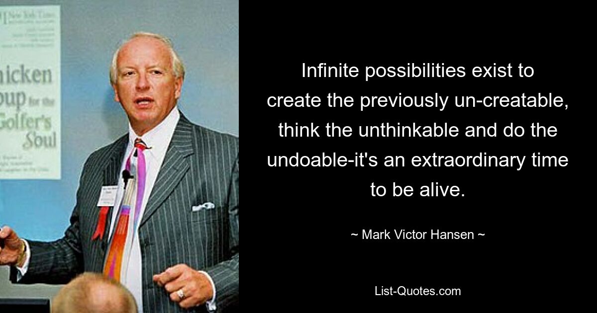 Infinite possibilities exist to create the previously un-creatable, think the unthinkable and do the undoable-it's an extraordinary time to be alive. — © Mark Victor Hansen