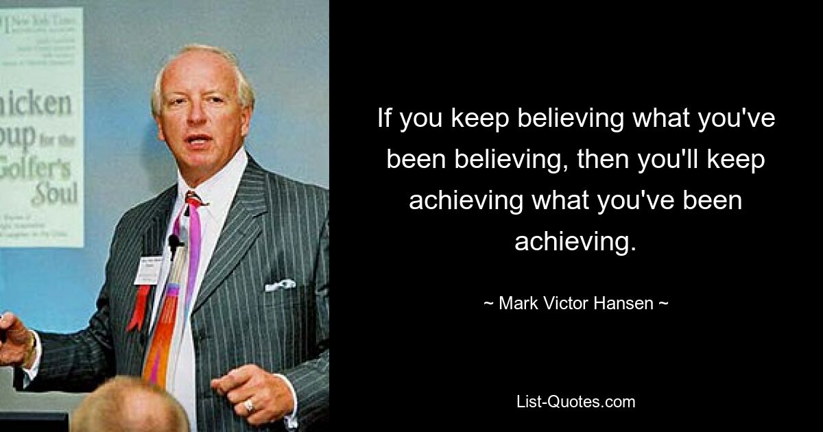 If you keep believing what you've been believing, then you'll keep achieving what you've been achieving. — © Mark Victor Hansen