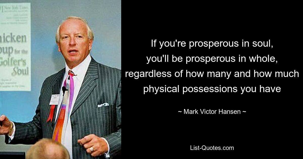 If you're prosperous in soul, you'll be prosperous in whole, regardless of how many and how much physical possessions you have — © Mark Victor Hansen