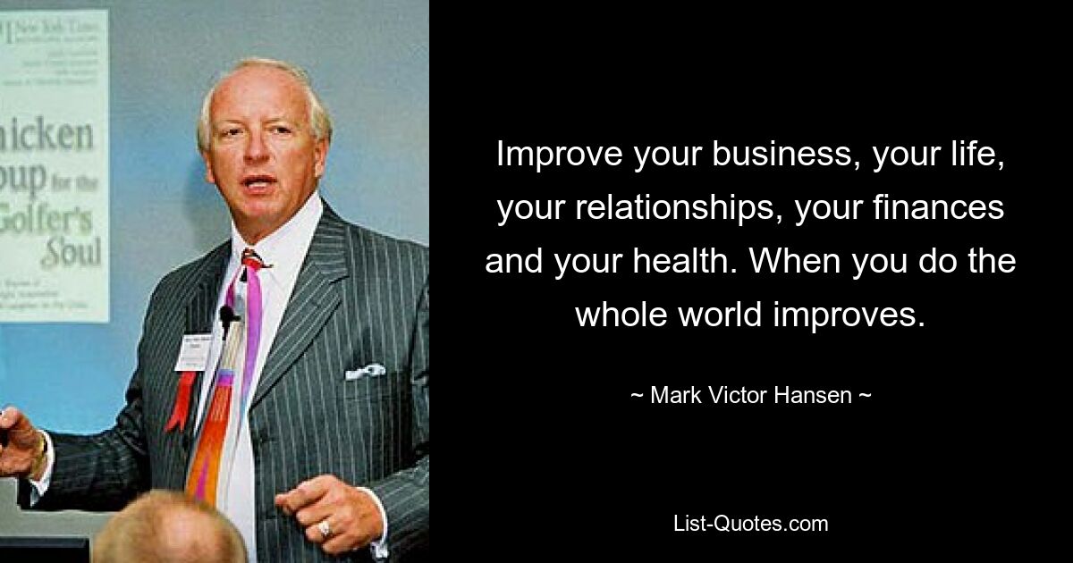 Improve your business, your life, your relationships, your finances and your health. When you do the whole world improves. — © Mark Victor Hansen