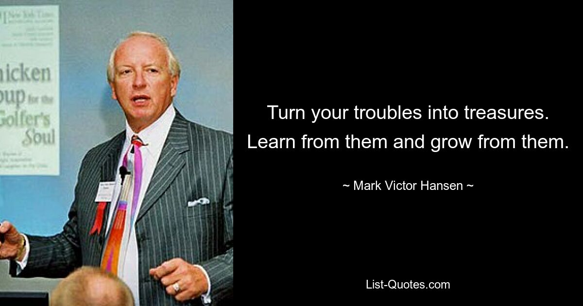 Turn your troubles into treasures. Learn from them and grow from them. — © Mark Victor Hansen