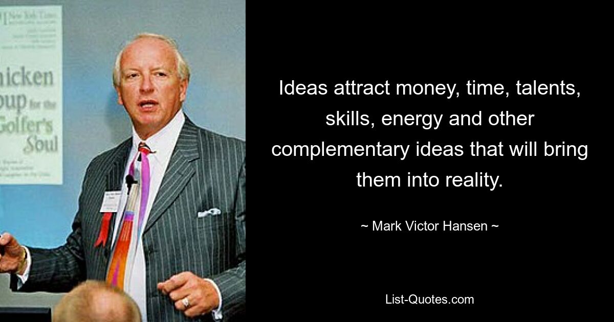 Ideas attract money, time, talents, skills, energy and other complementary ideas that will bring them into reality. — © Mark Victor Hansen