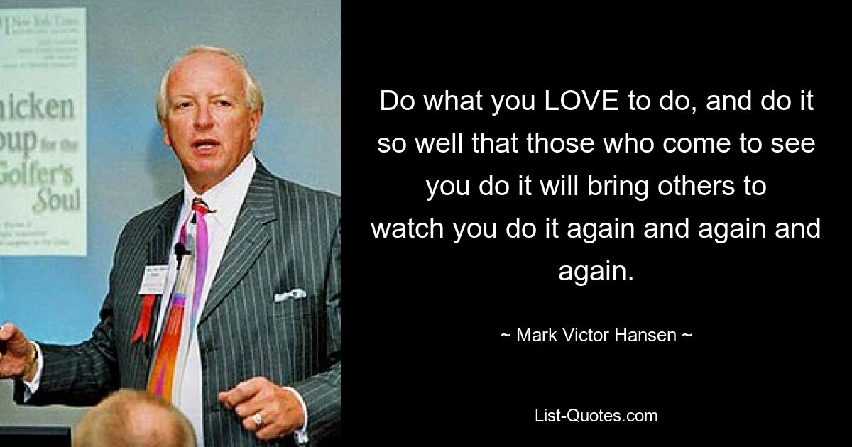 Do what you LOVE to do, and do it so well that those who come to see you do it will bring others to watch you do it again and again and again. — © Mark Victor Hansen