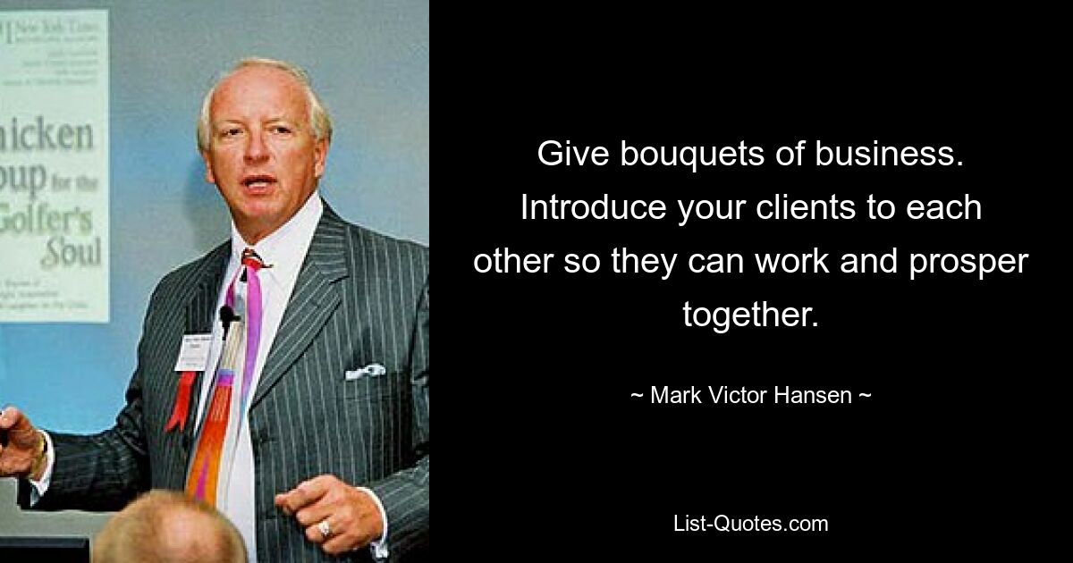 Give bouquets of business. Introduce your clients to each other so they can work and prosper together. — © Mark Victor Hansen