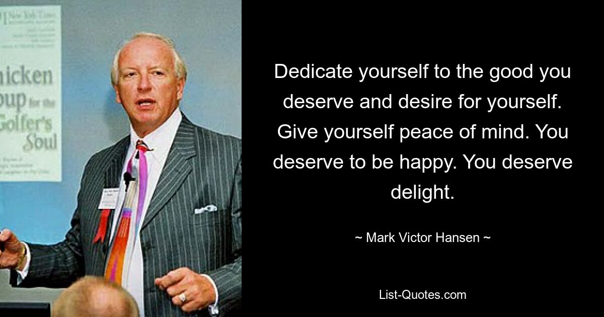 Dedicate yourself to the good you deserve and desire for yourself. Give yourself peace of mind. You deserve to be happy. You deserve delight. — © Mark Victor Hansen