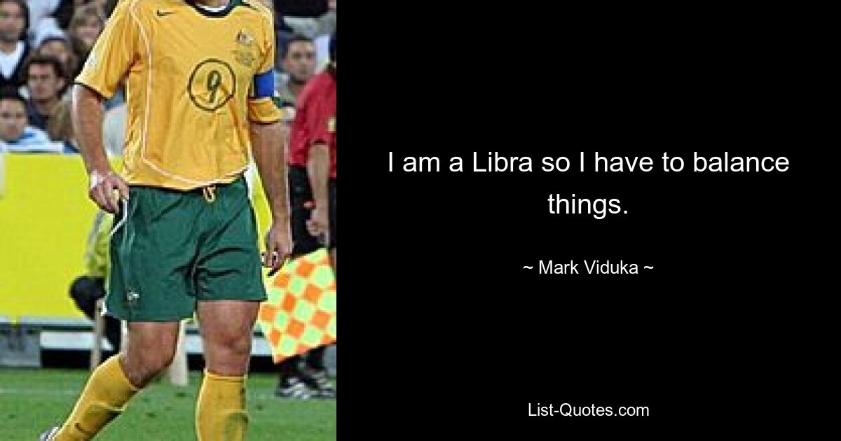 I am a Libra so I have to balance things. — © Mark Viduka