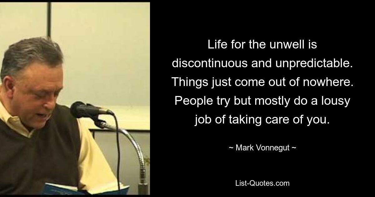 Life for the unwell is discontinuous and unpredictable. Things just come out of nowhere. People try but mostly do a lousy job of taking care of you. — © Mark Vonnegut