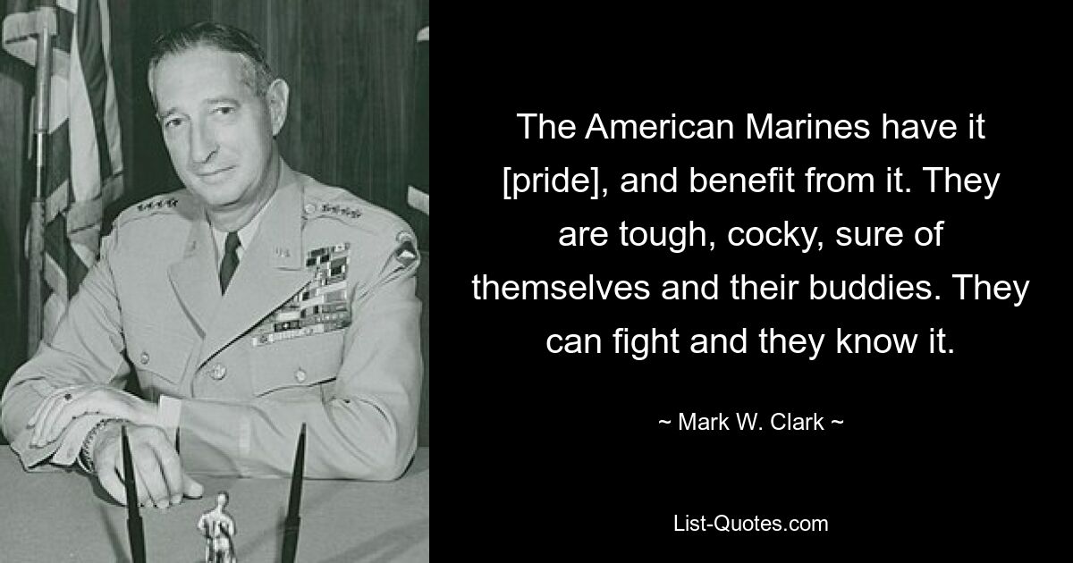 The American Marines have it [pride], and benefit from it. They are tough, cocky, sure of themselves and their buddies. They can fight and they know it. — © Mark W. Clark