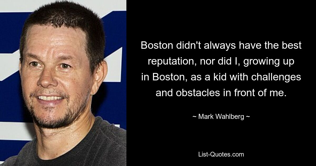 Boston didn't always have the best reputation, nor did I, growing up in Boston, as a kid with challenges and obstacles in front of me. — © Mark Wahlberg