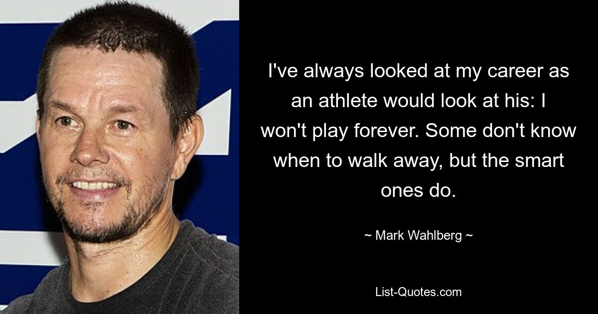 I've always looked at my career as an athlete would look at his: I won't play forever. Some don't know when to walk away, but the smart ones do. — © Mark Wahlberg