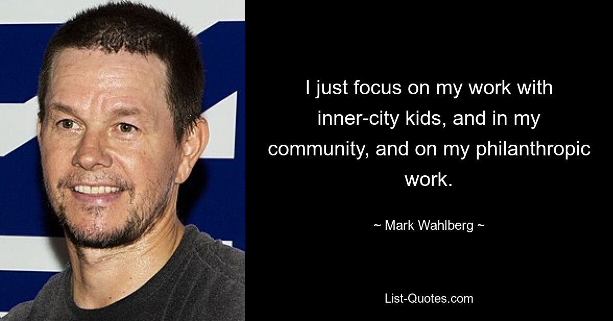 I just focus on my work with inner-city kids, and in my community, and on my philanthropic work. — © Mark Wahlberg