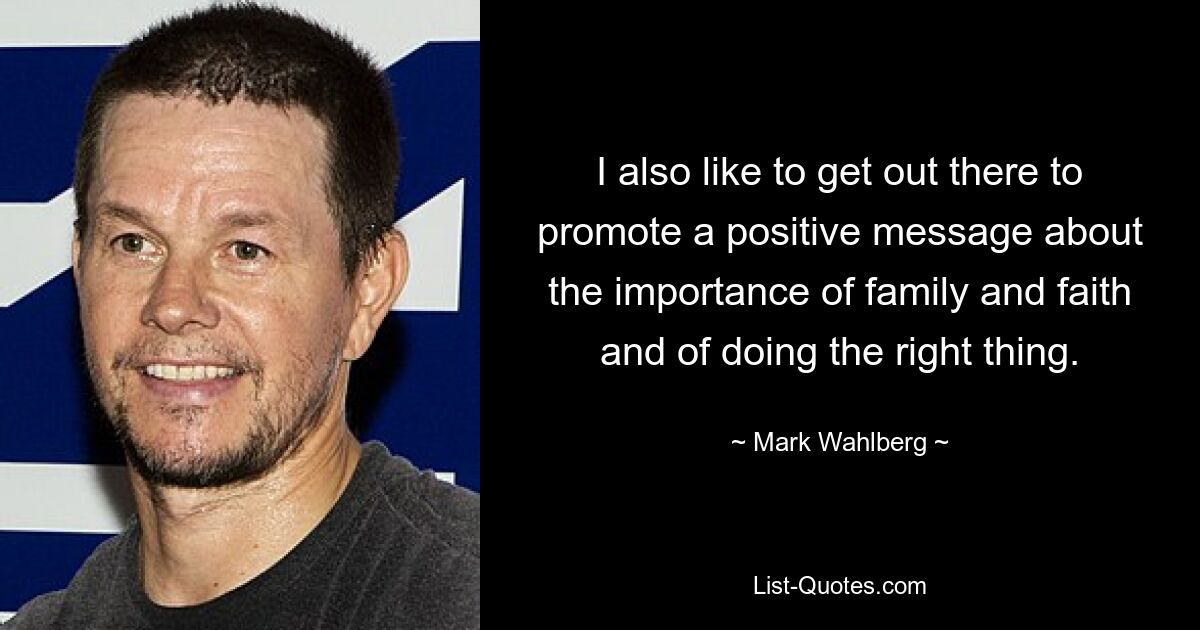 I also like to get out there to promote a positive message about the importance of family and faith and of doing the right thing. — © Mark Wahlberg