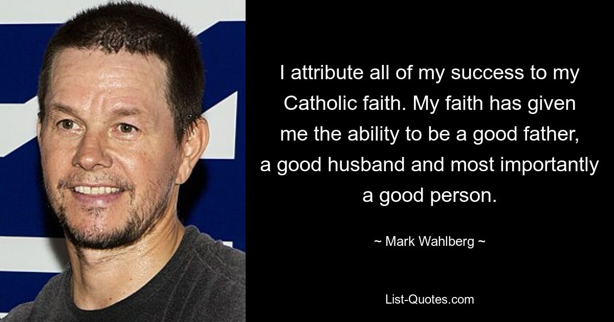 I attribute all of my success to my Catholic faith. My faith has given me the ability to be a good father, a good husband and most importantly a good person. — © Mark Wahlberg