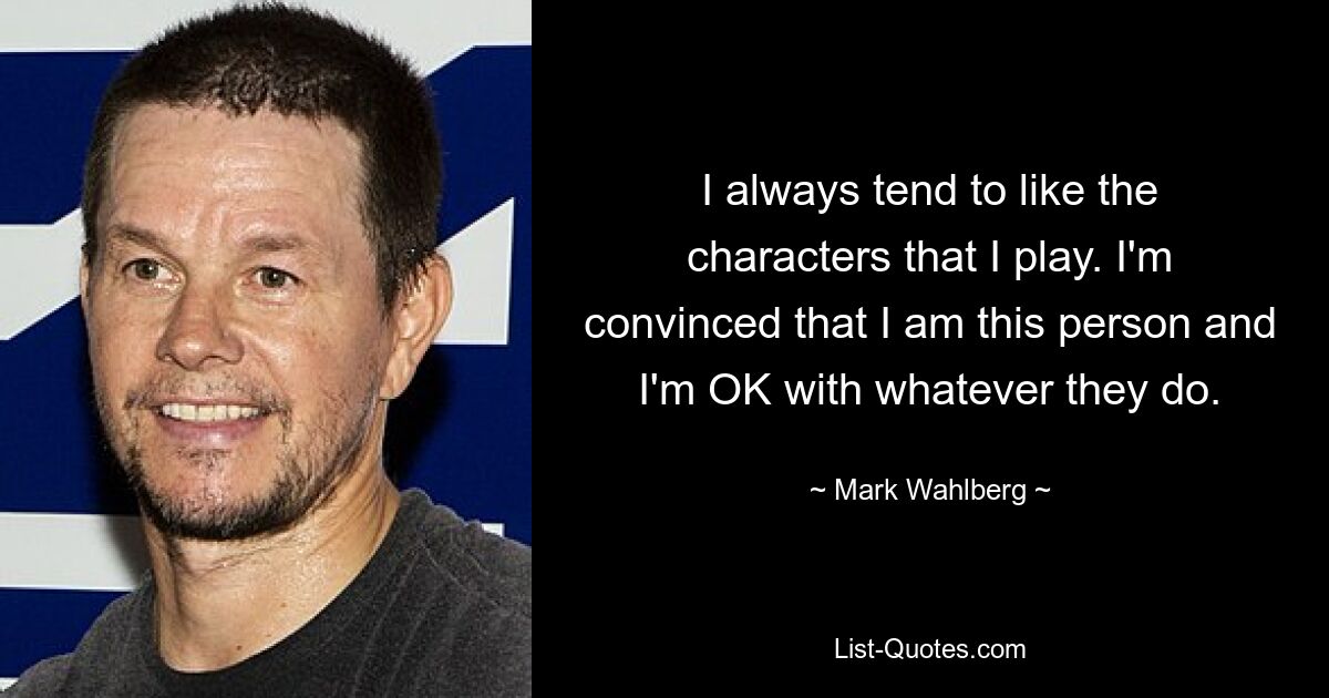 I always tend to like the characters that I play. I'm convinced that I am this person and I'm OK with whatever they do. — © Mark Wahlberg