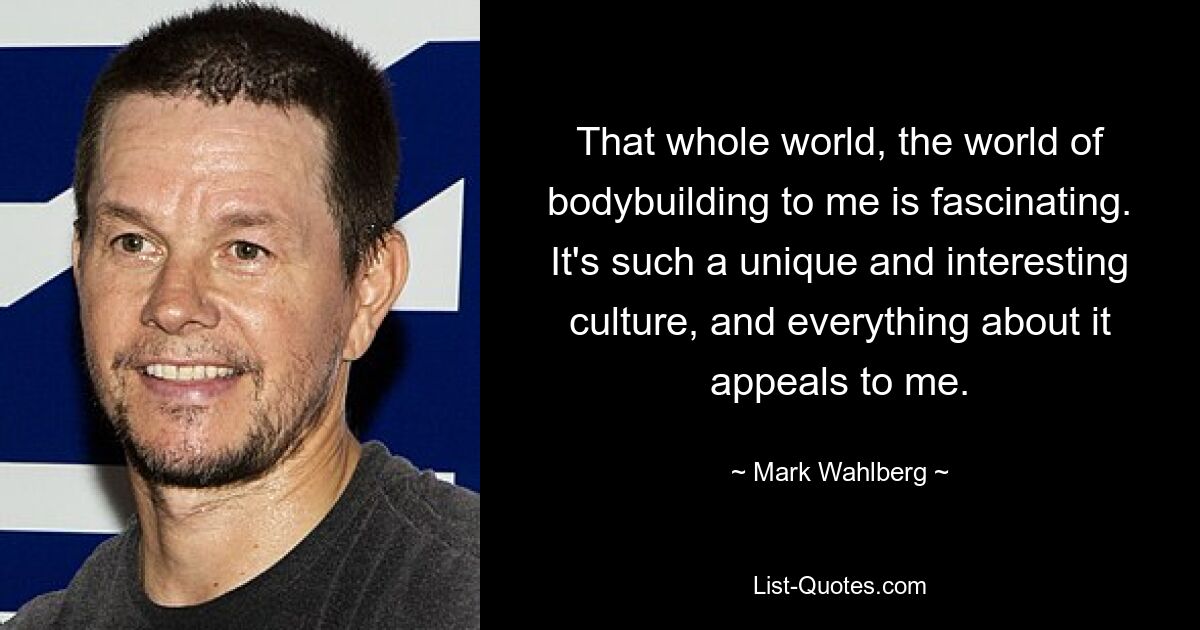 That whole world, the world of bodybuilding to me is fascinating. It's such a unique and interesting culture, and everything about it appeals to me. — © Mark Wahlberg