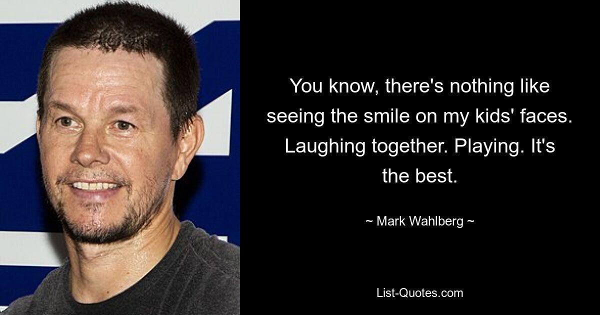 You know, there's nothing like seeing the smile on my kids' faces. Laughing together. Playing. It's the best. — © Mark Wahlberg