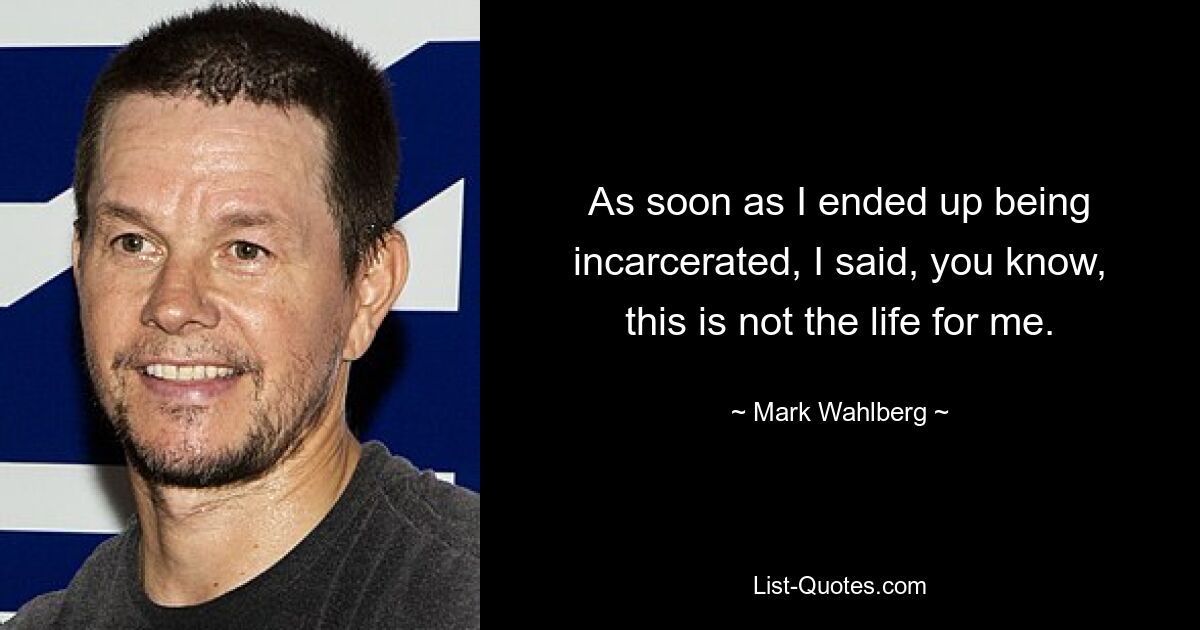 As soon as I ended up being incarcerated, I said, you know, this is not the life for me. — © Mark Wahlberg