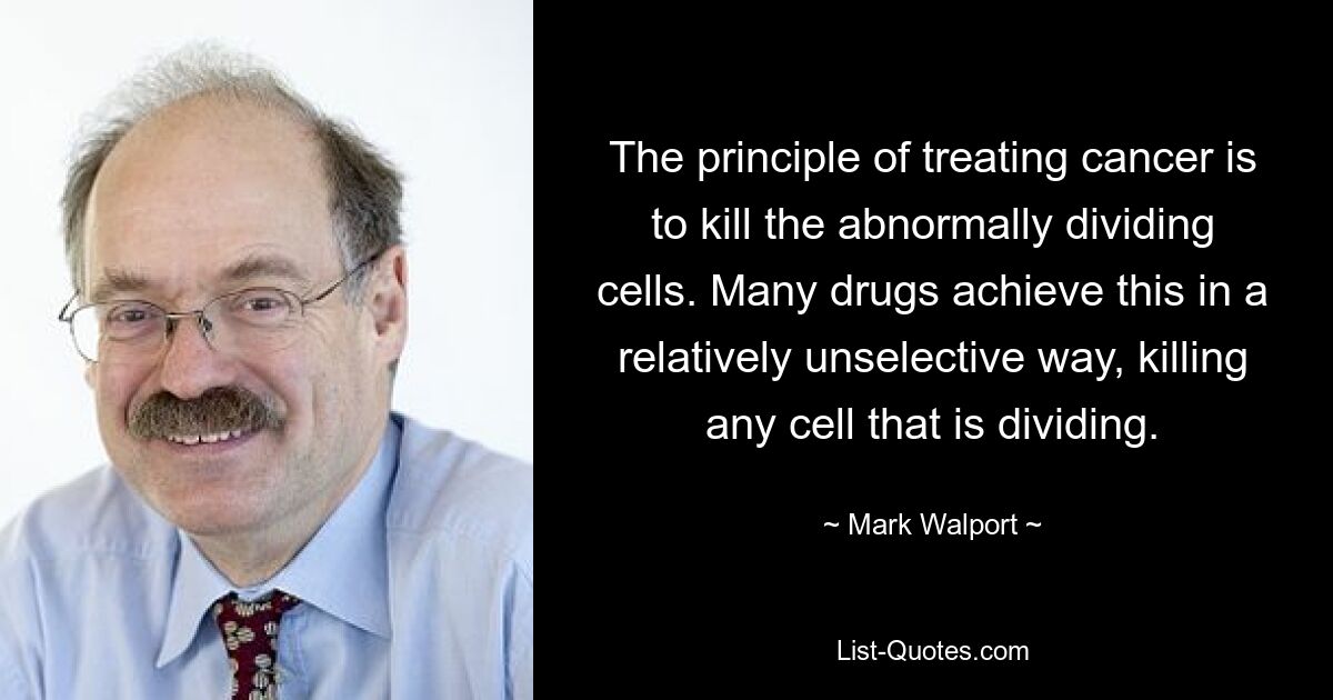 The principle of treating cancer is to kill the abnormally dividing cells. Many drugs achieve this in a relatively unselective way, killing any cell that is dividing. — © Mark Walport