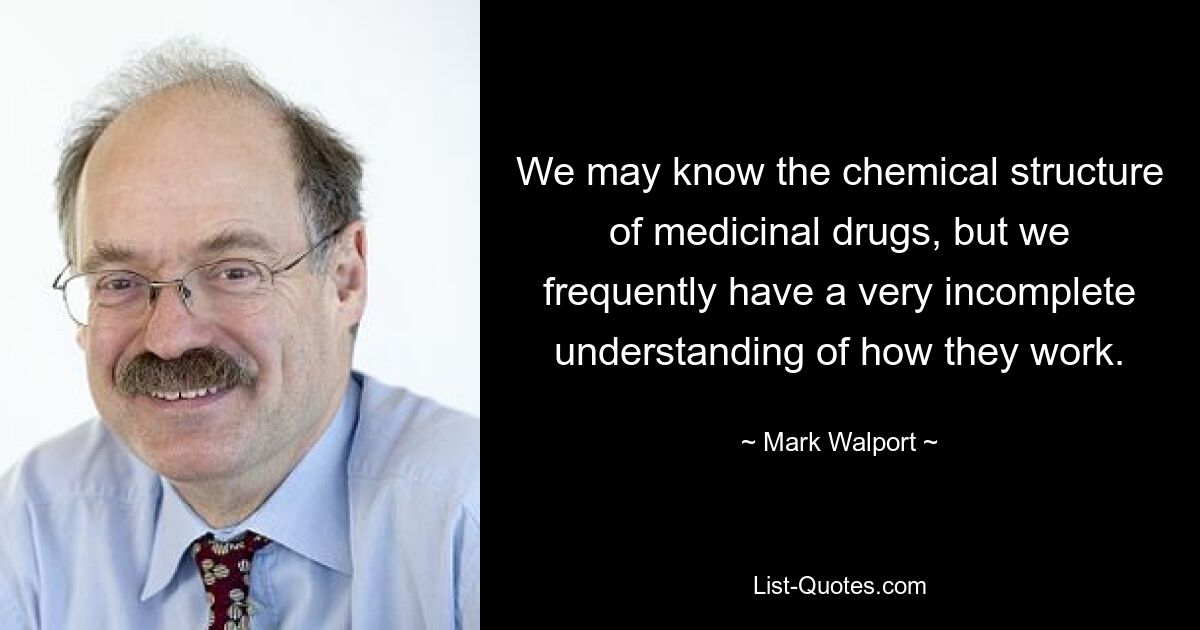 We may know the chemical structure of medicinal drugs, but we frequently have a very incomplete understanding of how they work. — © Mark Walport