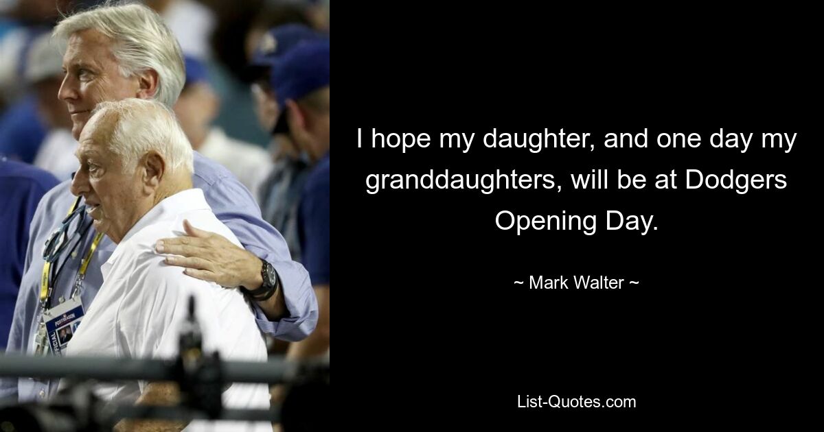 I hope my daughter, and one day my granddaughters, will be at Dodgers Opening Day. — © Mark Walter