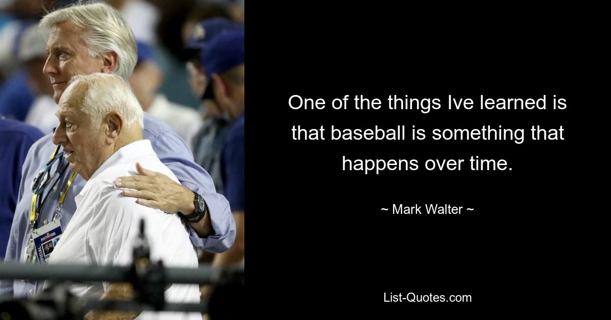 One of the things Ive learned is that baseball is something that happens over time. — © Mark Walter