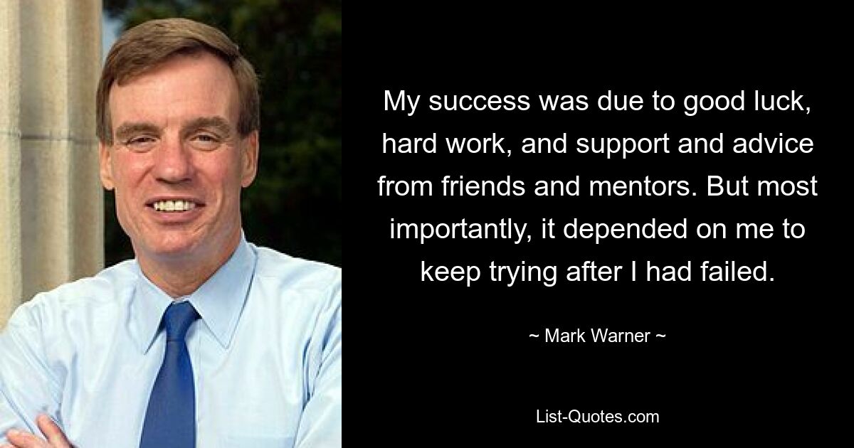 My success was due to good luck, hard work, and support and advice from friends and mentors. But most importantly, it depended on me to keep trying after I had failed. — © Mark Warner