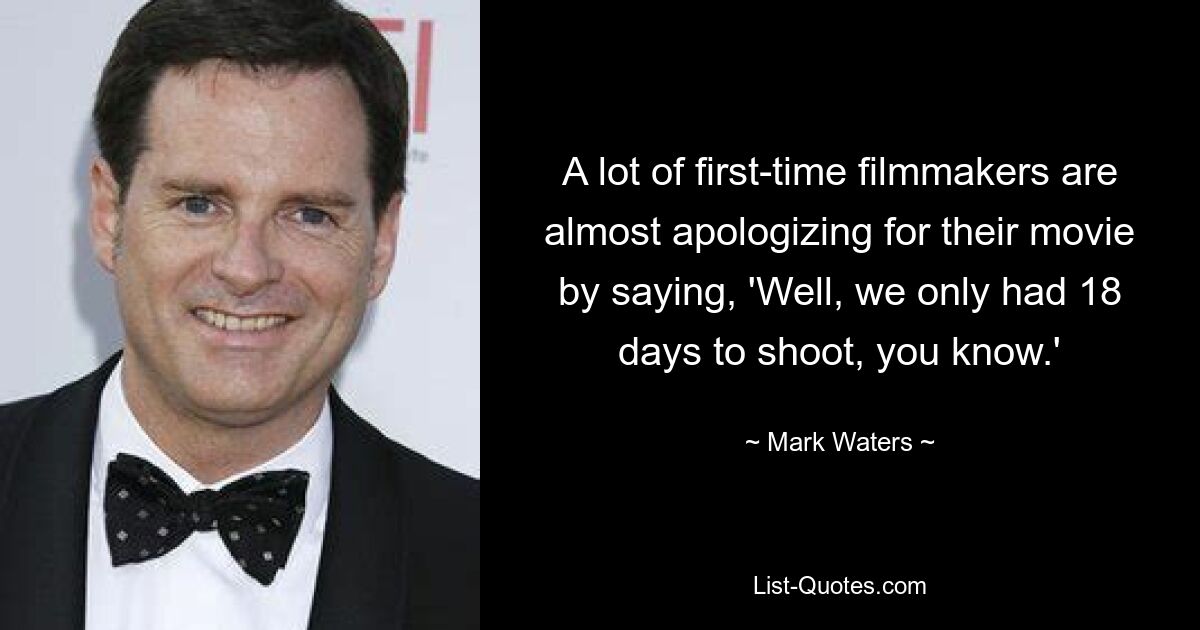 A lot of first-time filmmakers are almost apologizing for their movie by saying, 'Well, we only had 18 days to shoot, you know.' — © Mark Waters