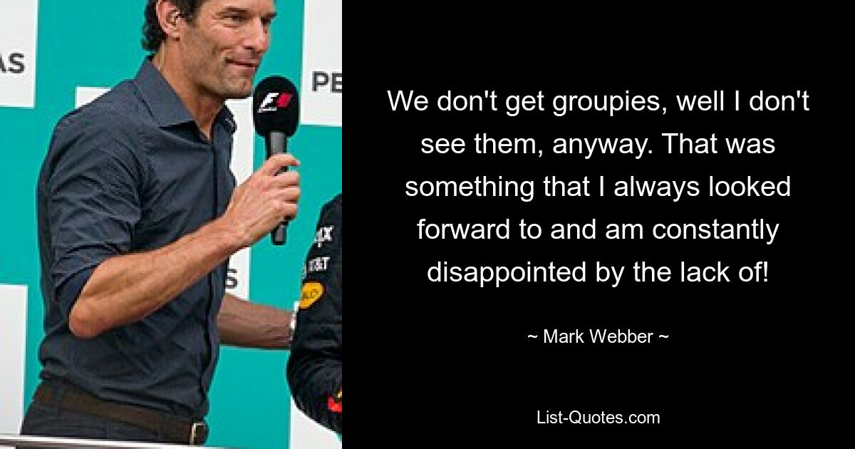 We don't get groupies, well I don't see them, anyway. That was something that I always looked forward to and am constantly disappointed by the lack of! — © Mark Webber