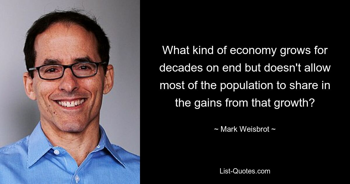 What kind of economy grows for decades on end but doesn't allow most of the population to share in the gains from that growth? — © Mark Weisbrot